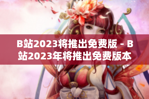 B站2023将推出免费版 - B站2023年将推出免费版本