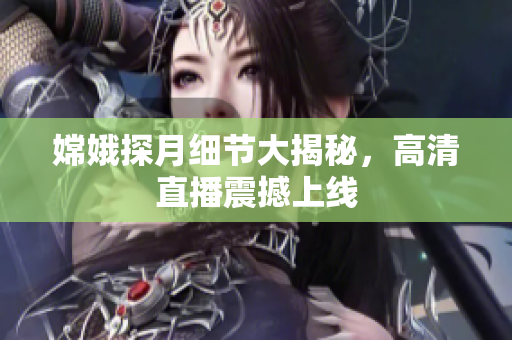 嫦娥探月细节大揭秘，高清直播震撼上线