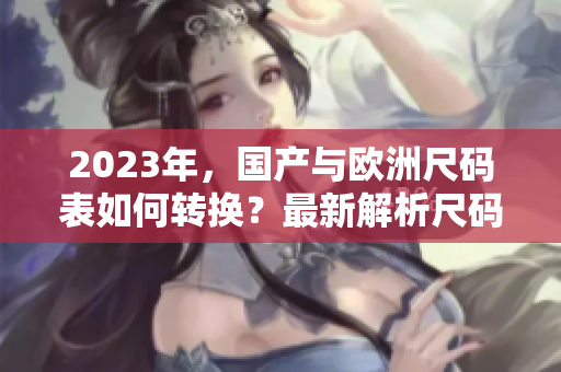 2023年，国产与欧洲尺码表如何转换？最新解析尺码差异！