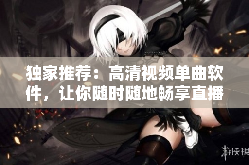 独家推荐：高清视频单曲软件，让你随时随地畅享直播！