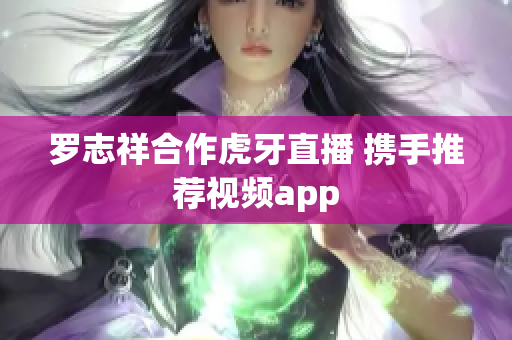 罗志祥合作虎牙直播 携手推荐视频app