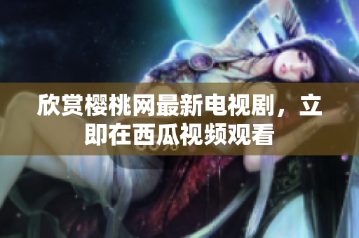 欣赏樱桃网最新电视剧，立即在西瓜视频观看