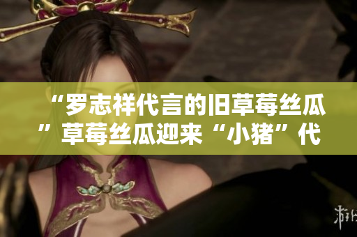“罗志祥代言的旧草莓丝瓜”草莓丝瓜迎来“小猪”代言