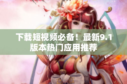 下载短视频必备！最新9.1版本热门应用推荐