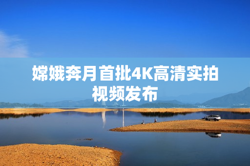 嫦娥奔月首批4K高清实拍视频发布