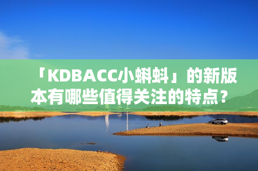 「KDBACC小蝌蚪」的新版本有哪些值得关注的特点？