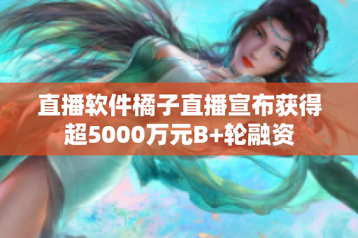 直播软件橘子直播宣布获得超5000万元B+轮融资