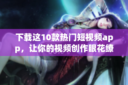 下载这10款热门短视频app，让你的视频创作眼花缭乱！