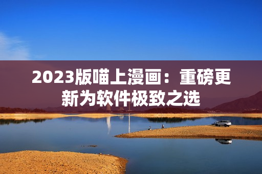 2023版喵上漫画：重磅更新为软件极致之选