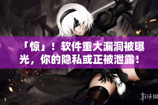 「惊」！软件重大漏洞被曝光，你的隐私或正被泄露！