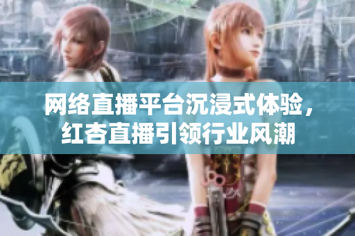 网络直播平台沉浸式体验，红杏直播引领行业风潮