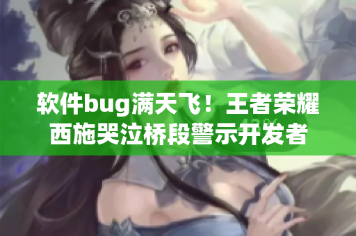 软件bug满天飞！王者荣耀西施哭泣桥段警示开发者