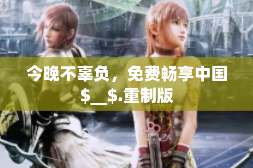 今晚不辜负，免费畅享中国$__$.重制版