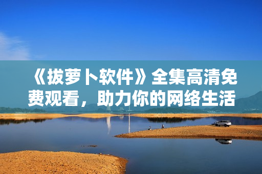 《拔萝卜软件》全集高清免费观看，助力你的网络生活！