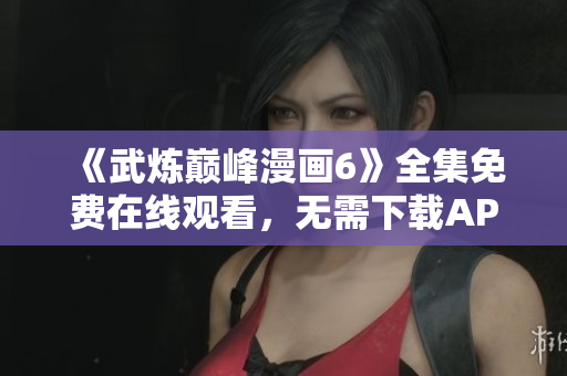 《武炼巅峰漫画6》全集免费在线观看，无需下载APP！