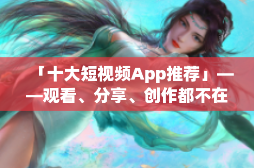 「十大短视频App推荐」——观看、分享、创作都不在话下！