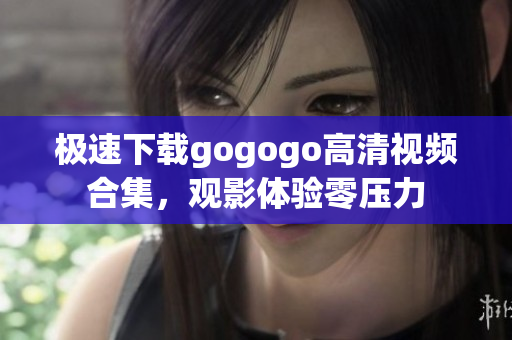 极速下载gogogo高清视频合集，观影体验零压力