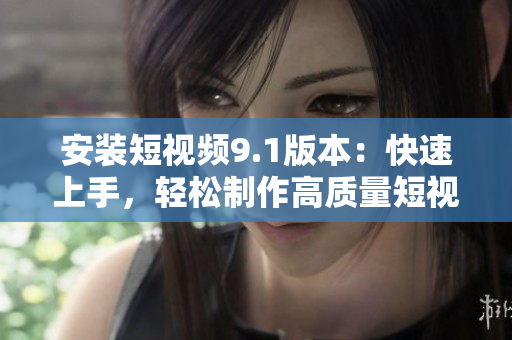 安装短视频9.1版本：快速上手，轻松制作高质量短视频