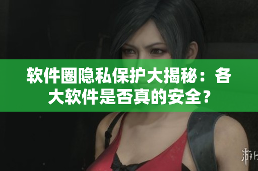 软件圈隐私保护大揭秘：各大软件是否真的安全？