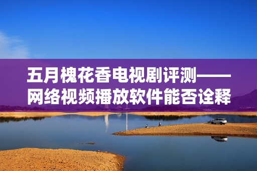 五月槐花香电视剧评测——网络视频播放软件能否诠释传统美学