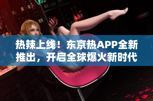 热辣上线！东京热APP全新推出，开启全球爆火新时代