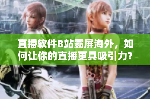 直播软件B站霸屏海外，如何让你的直播更具吸引力？
