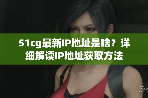 51cg最新IP地址是啥？详细解读IP地址获取方法