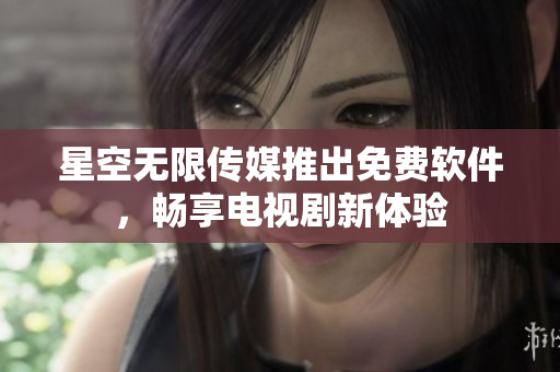 星空无限传媒推出免费软件，畅享电视剧新体验