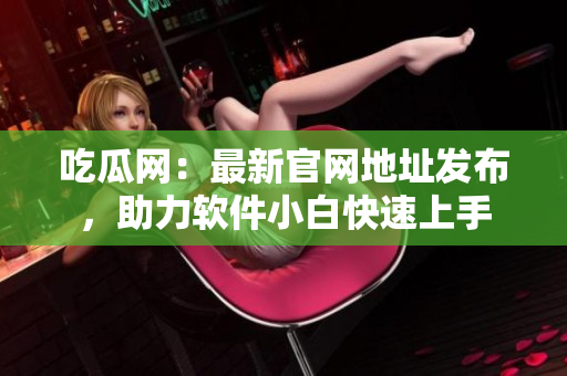 吃瓜网：最新官网地址发布，助力软件小白快速上手