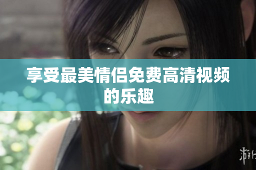 享受最美情侣免费高清视频的乐趣