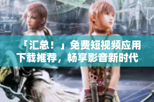「汇总！」免费短视频应用下载推荐，畅享影音新时代！