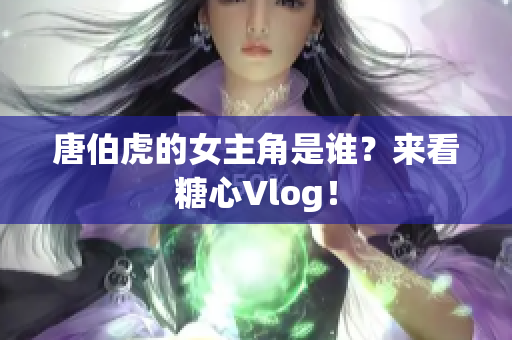 唐伯虎的女主角是谁？来看糖心Vlog！