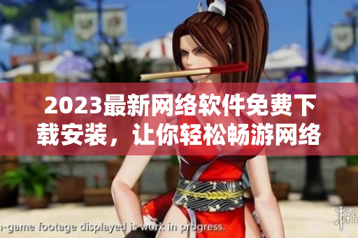 2023最新网络软件免费下载安装，让你轻松畅游网络世界
