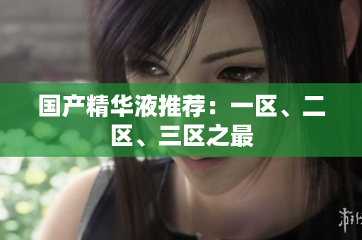 国产精华液推荐：一区、二区、三区之最