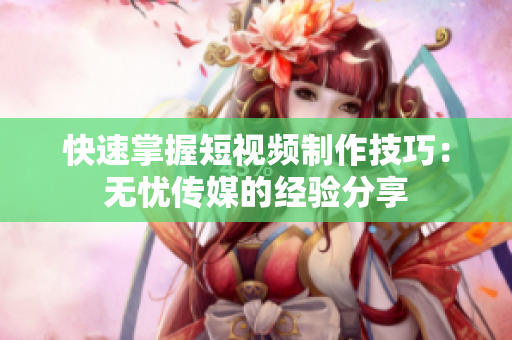 快速掌握短视频制作技巧：无忧传媒的经验分享