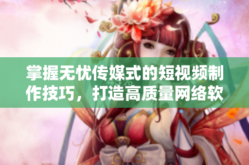 掌握无忧传媒式的短视频制作技巧，打造高质量网络软件视觉效果