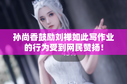 孙尚香鼓励刘禅如此写作业的行为受到网民赞扬！