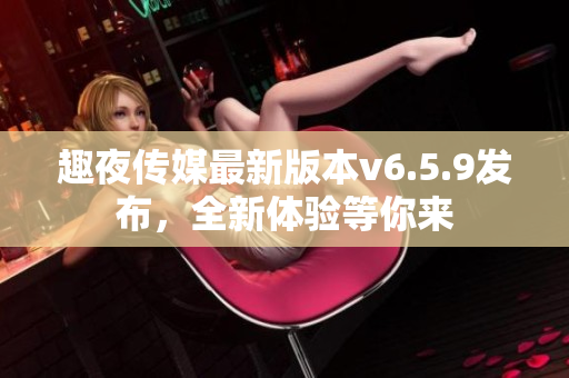 趣夜传媒最新版本v6.5.9发布，全新体验等你来