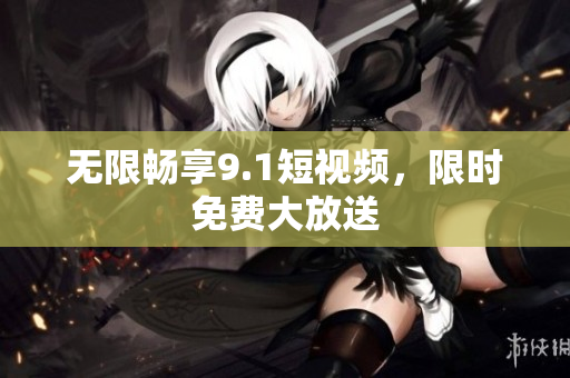 无限畅享9.1短视频，限时免费大放送