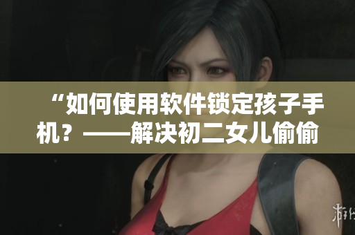 “如何使用软件锁定孩子手机？——解决初二女儿偷偷玩手机问题”
