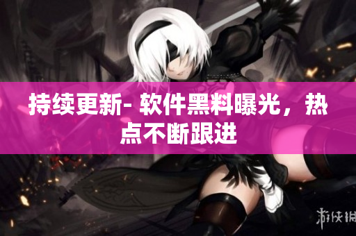 持续更新- 软件黑料曝光，热点不断跟进