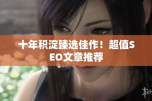 十年积淀臻选佳作！超值SEO文章推荐