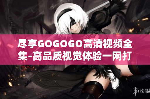 尽享GOGOGO高清视频全集-高品质视觉体验一网打尽
