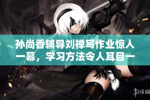 孙尚香辅导刘禅写作业惊人一幕，学习方法令人耳目一新