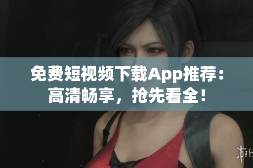 免费短视频下载App推荐：高清畅享，抢先看全！