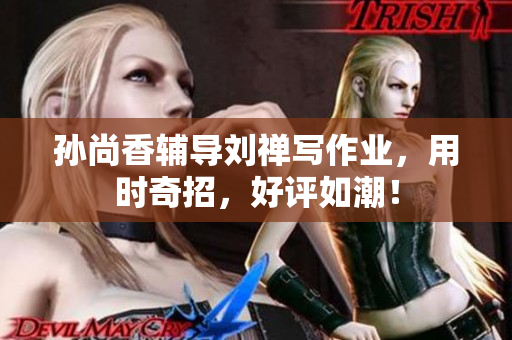 孙尚香辅导刘禅写作业，用时奇招，好评如潮！