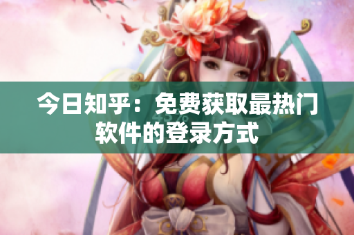今日知乎：免费获取最热门软件的登录方式