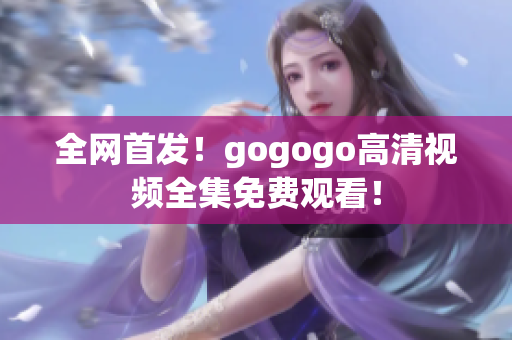 全网首发！gogogo高清视频全集免费观看！