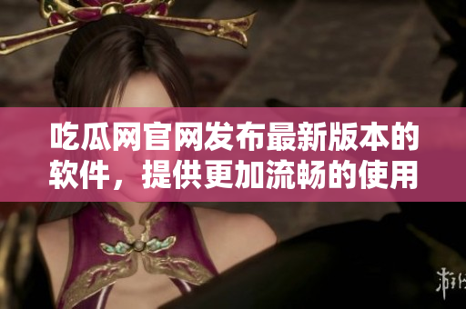 吃瓜网官网发布最新版本的软件，提供更加流畅的使用体验