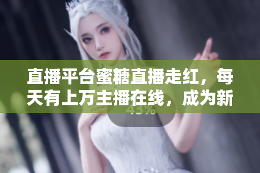 直播平台蜜糖直播走红，每天有上万主播在线，成为新晋热门社交平台